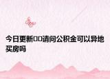 今日更新??請(qǐng)問公積金可以異地買房嗎