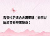 春節(jié)過(guò)后適合去哪里玩（春節(jié)過(guò)后適合去哪里旅游）