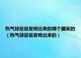 熱氣球是誰發(fā)明出來的哪個國家的（熱氣球是誰發(fā)明出來的）