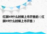 紅旗h9什么時(shí)候上市開(kāi)售的（紅旗h9什么時(shí)候上市開(kāi)售）