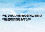 今日更新??公積金貸款可以提前還嗎提前還貸違約金怎么算
