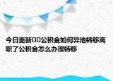 今日更新??公積金如何異地轉(zhuǎn)移離職了公積金怎么辦理轉(zhuǎn)移