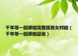 千年等一回原唱完整版男女對唱（千年等一回原唱是誰）