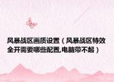 風(fēng)暴戰(zhàn)區(qū)畫(huà)質(zhì)設(shè)置（風(fēng)暴戰(zhàn)區(qū)特效全開(kāi)需要哪些配置,電腦帶不起）
