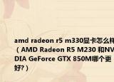 amd radeon r5 m330顯卡怎么樣（AMD Radeon R5 M230 和NVIDIA GeForce GTX 850M哪個更好?）