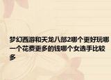 夢(mèng)幻西游和天龍八部2哪個(gè)更好玩哪一個(gè)花費(fèi)更多的錢(qián)哪個(gè)女選手比較多