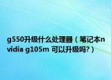 g550升級(jí)什么處理器（筆記本nvidia g105m 可以升級(jí)嗎?）