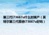 第三代i73667u什么時候產(chǎn)（英特爾第三代酷睿i73667u好嗎）