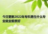 今日更新2022年專科男生什么專業(yè)就業(yè)前景好