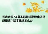 天舟大廈7.5版本已經(jīng)過期但我還是想用這個版本我該怎么辦