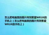 怎么把電腦里的圖片傳到索愛W810i的手機(jī)上（怎么把電腦里的圖片傳到索愛W810i的手機(jī)上）