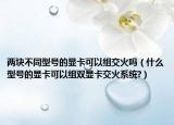 兩塊不同型號的顯卡可以組交火嗎（什么型號的顯卡可以組雙顯卡交火系統(tǒng)?）