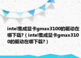 intel集成顯卡gmax3100的驅動在哪下載?（intel集成顯卡gmax3100的驅動在哪下載?）