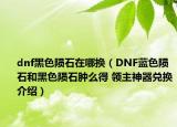 dnf黑色隕石在哪換（DNF藍(lán)色隕石和黑色隕石腫么得 領(lǐng)主神器兌換介紹）