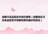 成都冷凍品批發(fā)市場在哪里（成都地區(qū)冷凍食品批發(fā)市場都有那些最好有地址）
