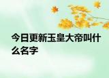 今日更新玉皇大帝叫什么名字