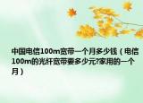中國電信100m寬帶一個(gè)月多少錢（電信100m的光纖寬帶要多少元?家用的一個(gè)月）