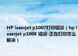 HP laserjet p1007打印錯(cuò)誤（hp laserjet p1008 錯(cuò)誤-正在打印怎么解決）
