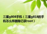 三星g808手機（三星g818的手機怎么樣刪除已獲root）