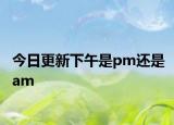 今日更新下午是pm還是am