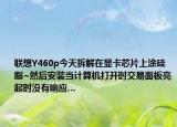 聯(lián)想Y460p今天拆解在顯卡芯片上涂硅脂~然后安裝當計算機打開時交易面板亮起時沒有響應…