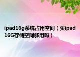 ipad16g系統(tǒng)占用空間（買ipad16G存儲(chǔ)空間夠用嗎）