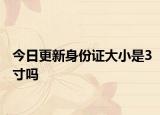 今日更新身份證大小是3寸嗎