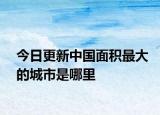今日更新中國面積最大的城市是哪里