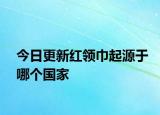 今日更新紅領(lǐng)巾起源于哪個(gè)國(guó)家