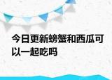 今日更新螃蟹和西瓜可以一起吃嗎