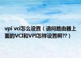 vpi vci怎么設置（請問路由器上面的VCI和VPI怎樣設置啊??）