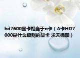 hd7600顯卡相當(dāng)于n卡（A卡HD7000是什么級別的顯卡 求天梯圖）
