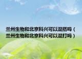 蘭州生物和北京科興可以混搭嗎（蘭州生物和北京科興可以混打嗎）