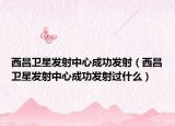 西昌衛(wèi)星發(fā)射中心成功發(fā)射（西昌衛(wèi)星發(fā)射中心成功發(fā)射過什么）