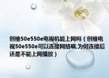 創(chuàng)維50e550e電視機能上網(wǎng)嗎（創(chuàng)維電視50e550e可以連接網(wǎng)絡(luò)嘛,為何連接后還是不能上網(wǎng)播放）