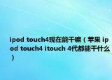 ipod touch4現(xiàn)在能干嘛（蘋果 ipod touch4 itouch 4代都能干什么）