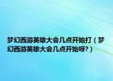 夢幻西游英雄大會幾點(diǎn)開始打（夢幻西游英雄大會幾點(diǎn)開始呀?）