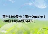 麗臺5800顯卡（麗臺 Quadro 6000顯卡玩游戲好不好?）