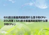 G31的主板最高能能用什么顯卡和CPU-ZOL問答（G31的主板最高能能用什么顯卡和CPU）
