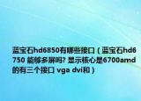 藍(lán)寶石hd6850有哪些接口（藍(lán)寶石hd6750 能夠多屏嗎? 顯示核心是6700amd的有三個(gè)接口 vga dvi和）