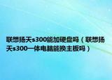 聯(lián)想揚天s300能加硬盤嗎（聯(lián)想揚天s300一體電腦能換主板嗎）
