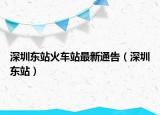 深圳東站火車站最新通告（深圳東站）