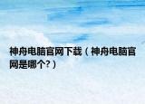 神舟電腦官網(wǎng)下載（神舟電腦官網(wǎng)是哪個?）