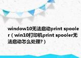 window10無(wú)法啟動(dòng)print spooler（win10打印機(jī)print spooler無(wú)法啟動(dòng)怎么處理?）