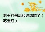 蘇玉紅最后和誰結(jié)婚了（蘇玉紅）