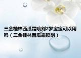 三金桂林西瓜霜噴劑2歲寶寶可以用嗎（三金桂林西瓜霜噴劑）