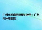 廣州市腫瘤醫(yī)院預(yù)約掛號（廣州市腫瘤醫(yī)院）