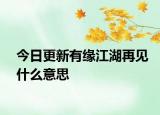 今日更新有緣江湖再見什么意思