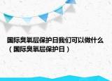 國際臭氧層保護(hù)日我們可以做什么（國際臭氧層保護(hù)日）