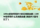 100m的寬帶用多大的無(wú)線路由器（100M寬帶用什么無(wú)線路由器 速度多大就可以了）